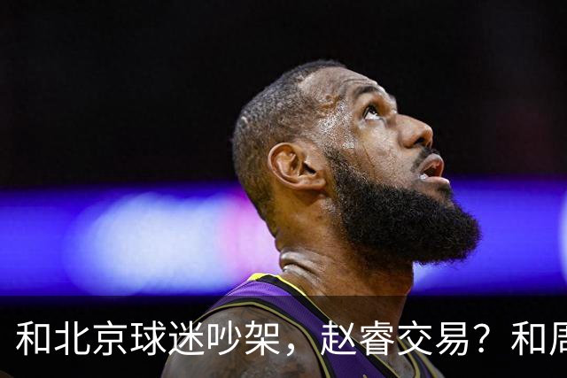 和北京球迷吵架，赵睿交易？和周琦互动，谁注意他表态，去向曝光